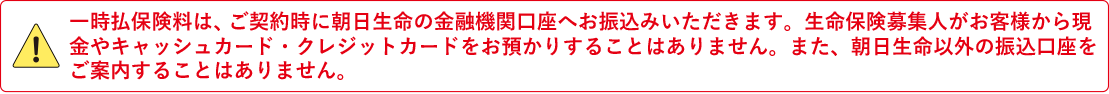 一時払保険料は、ご契約時に朝日生命の金融機関口座へお振込みいただきます。生命保険募集人がお客様から現金やキャッシュカード・クレジットカードをお預かりすることはありません。また、朝日生命以外の振込口座をご案内することはありません。