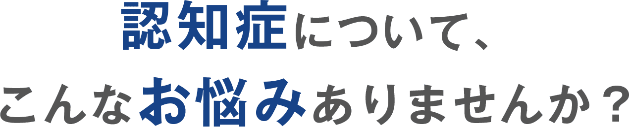 認知症について、こんなお悩みありませんか?