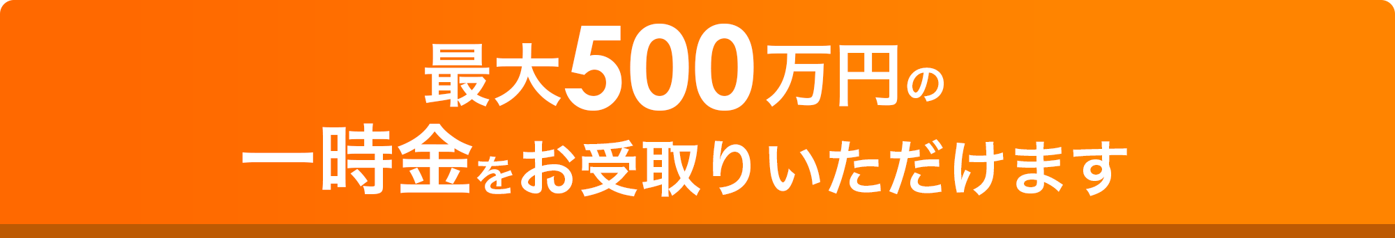 特長2 最大500万円の一時金をお受取りいただけます