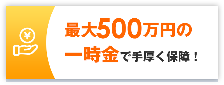 最大500万円の一時金で手厚く保証！