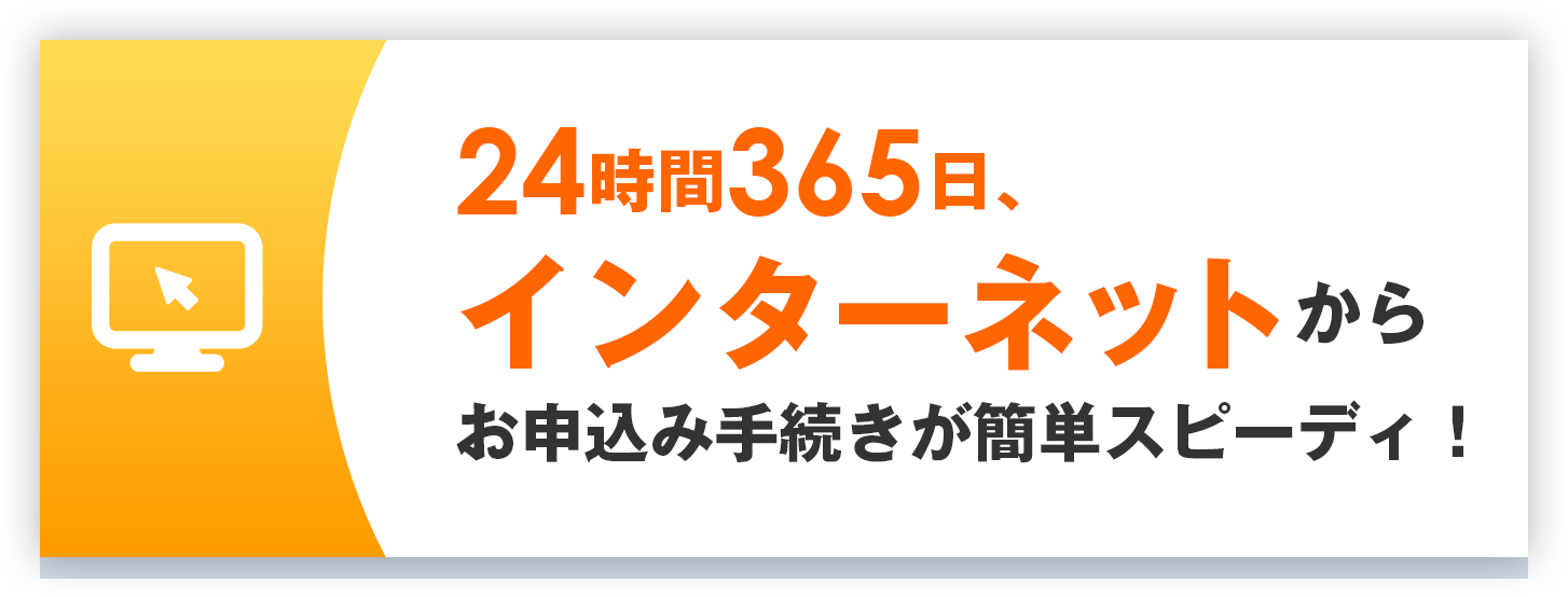 24時間365日、インターネットからお申込み手続きが簡単スピーディ！