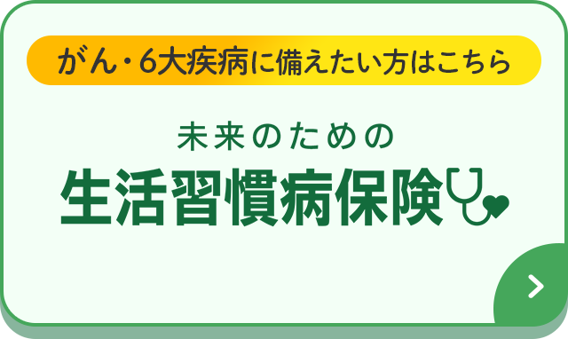 がん・6大疾病に備えたい方はこちら 未来のための生活習慣病保険