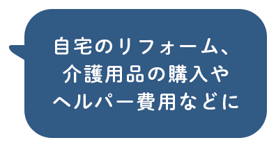 自宅のリフォーム、介護用品の購入やヘルパー費用などに
