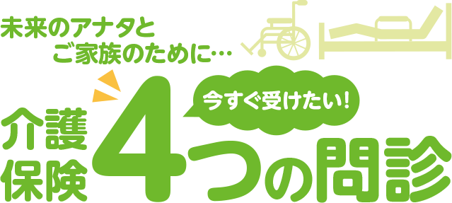 未来のアナタとご家族のために…介護保険今すぐ受けたい4つの問診