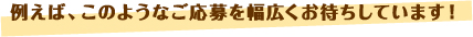 例えば、このようなご応募を幅広くお待ちしています！